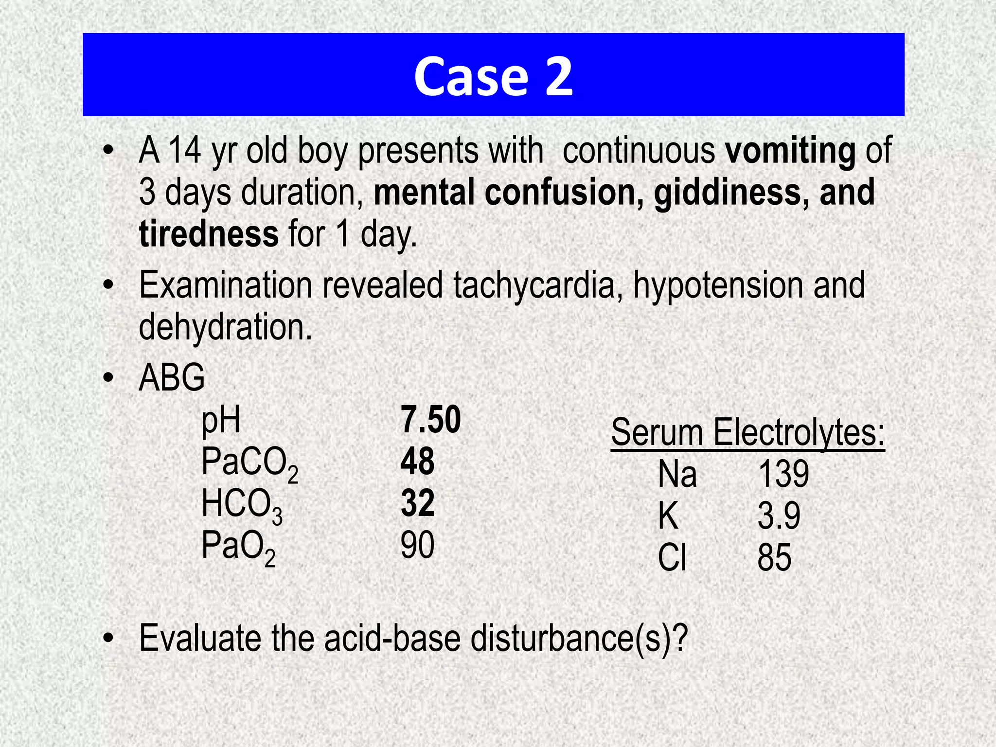 Case 2
• A 14 yr old boy presents with continuous vomiting of
3 days duration, mental confusion, giddiness, and
tiredness for 1 day.
• Examination revealed tachycardia, hypotension and
dehydration.
• ABG
pH
7.50
Serum Electrolytes:
PaCO2
48
Na
139
HCO3
32
K
3.9
PaO2
90
Cl
85
• Evaluate the acid-base disturbance(s)?

 