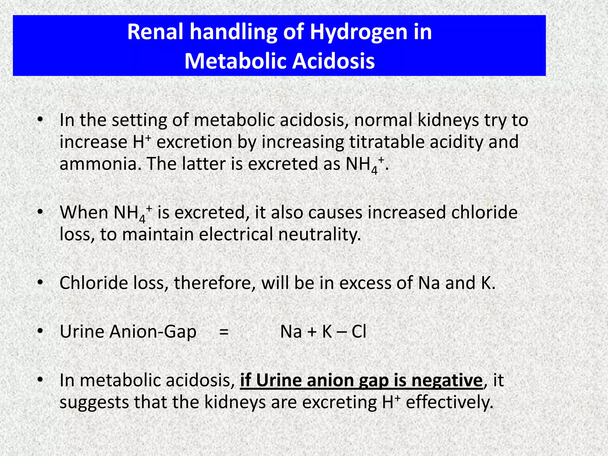 Renal handling of Hydrogen in
Metabolic Acidosis
• In the setting of metabolic acidosis, normal kidneys try to
increase H+ excretion by increasing titratable acidity and
ammonia. The latter is excreted as NH4+.
• When NH4+ is excreted, it also causes increased chloride
loss, to maintain electrical neutrality.
• Chloride loss, therefore, will be in excess of Na and K.
• Urine Anion-Gap

=

Na + K – Cl

• In metabolic acidosis, if Urine anion gap is negative, it
suggests that the kidneys are excreting H+ effectively.

 