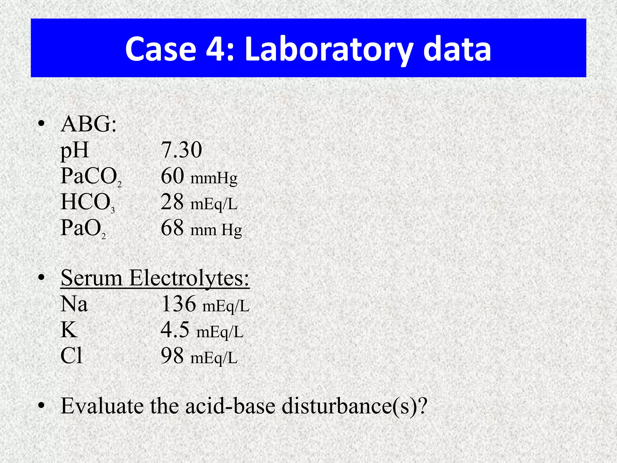 Case 4: Laboratory data
• ABG:
pH
PaCO
HCO
PaO

2

3

2

7.30
60 mmHg
28 mEq/L
68 mm Hg

• Serum Electrolytes:
Na
136 mEq/L
K
4.5 mEq/L
Cl
98 mEq/L
• Evaluate the acid-base disturbance(s)?

 