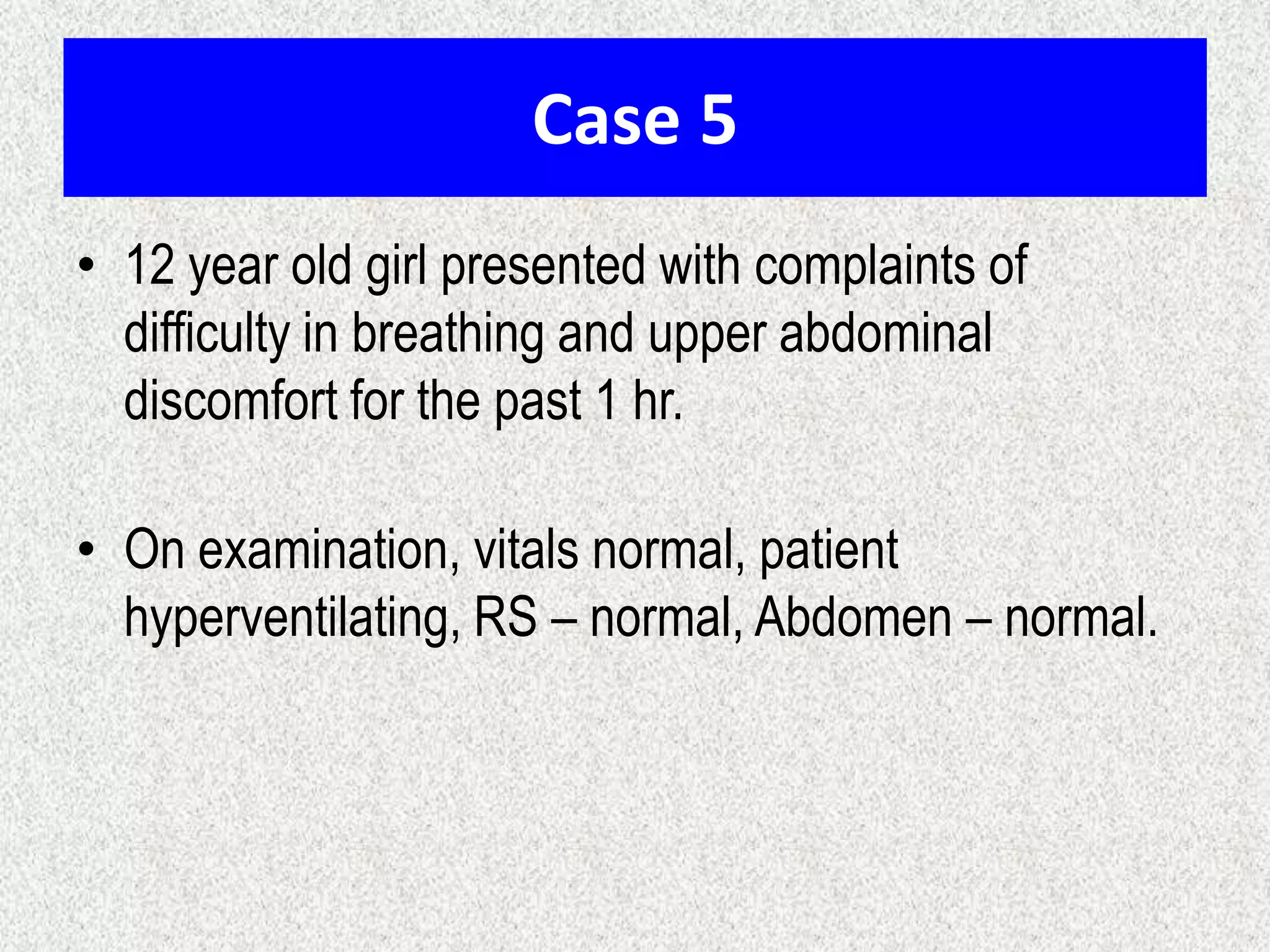 Case 5
• 12 year old girl presented with complaints of
difficulty in breathing and upper abdominal
discomfort for the past 1 hr.

• On examination, vitals normal, patient
hyperventilating, RS – normal, Abdomen – normal.

 