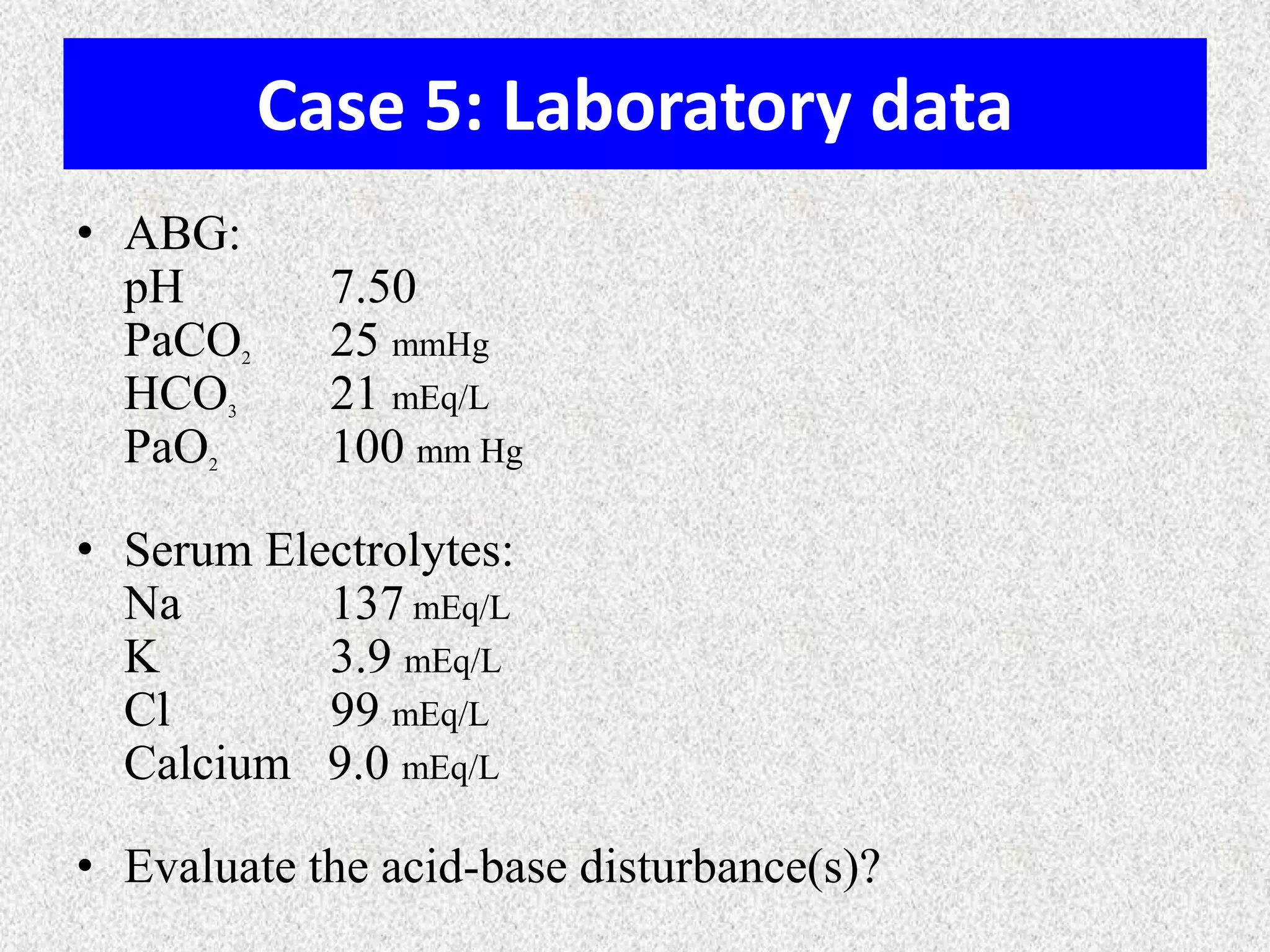 Case 5: Laboratory data
• ABG:
pH
PaCO
HCO
PaO

2

3

2

7.50
25 mmHg
21 mEq/L
100 mm Hg

• Serum Electrolytes:
Na
137 mEq/L
K
3.9 mEq/L
Cl
99 mEq/L
Calcium 9.0 mEq/L
• Evaluate the acid-base disturbance(s)?

 