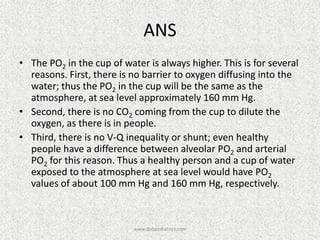 ANS
• The PO2 in the cup of water is always higher. This is for several
reasons. First, there is no barrier to oxygen diffusing into the
water; thus the PO2 in the cup will be the same as the
atmosphere, at sea level approximately 160 mm Hg.
• Second, there is no CO2 coming from the cup to dilute the
oxygen, as there is in people.
• Third, there is no V-Q inequality or shunt; even healthy
people have a difference between alveolar PO2 and arterial
PO2 for this reason. Thus a healthy person and a cup of water
exposed to the atmosphere at sea level would have PO2
values of about 100 mm Hg and 160 mm Hg, respectively.

www.dnbpediatrics.com

 