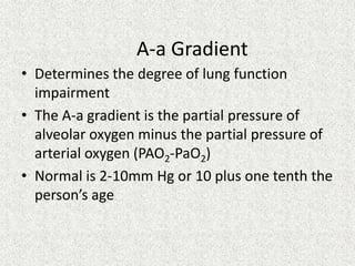 A-a Gradient
• Determines the degree of lung function
impairment
• The A-a gradient is the partial pressure of
alveolar oxygen minus the partial pressure of
arterial oxygen (PAO2-PaO2)
• Normal is 2-10mm Hg or 10 plus one tenth the
person’s age

 