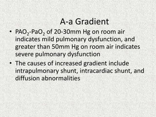 A-a Gradient
• PAO2-PaO2 of 20-30mm Hg on room air
indicates mild pulmonary dysfunction, and
greater than 50mm Hg on room air indicates
severe pulmonary dysfunction
• The causes of increased gradient include
intrapulmonary shunt, intracardiac shunt, and
diffusion abnormalities

 