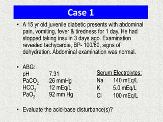 Case 1
• A 15 yr old juvenile diabetic presents with abdominal
pain, vomiting, fever & tiredness for 1 day. He had
stopped taking insulin 3 days ago. Examination
revealed tachycardia, BP- 100/60, signs of
dehydration. Abdominal examination was normal.
• ABG:
pH
PaCO2
HCO3
PaO2

7.31
26 mmHg
12 mEq/L
92 mm Hg

Serum Electrolytes:
Na
140 mEq/L
K
5.0 mEq/L
Cl
100 mEq/L

• Evaluate the acid-base disturbance(s)?

 
