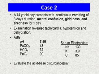 Case 2
• A 14 yr old boy presents with continuous vomiting of
3 days duration, mental confusion, giddiness, and
tiredness for 1 day.
• Examination revealed tachycardia, hypotension and
dehydration.
• ABG
pH
7.50
Serum Electrolytes:
PaCO2
48
Na
139
HCO3
32
K
3.9
PaO2
90
Cl
85
• Evaluate the acid-base disturbance(s)?

 