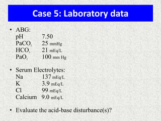 Case 5: Laboratory data
• ABG:
pH
PaCO
HCO
PaO

2

3

2

7.50
25 mmHg
21 mEq/L
100 mm Hg

• Serum Electrolytes:
Na
137 mEq/L
K
3.9 mEq/L
Cl
99 mEq/L
Calcium 9.0 mEq/L
• Evaluate the acid-base disturbance(s)?

 