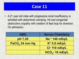 Case 11
• A 21 year old male with progressive renal insufficiency is
admitted with abdominal cramping. He had congenital
obstructive uropathy with creation of ileal loop for diversion.
On admission,

ABG
pH 7.20
PaCO2 24 mm Hg

Serum Chemistry
Na + 140 mEq/L
K+ 5.6 mEq/L
Cl- 110 mEq/L
HCO3- 10 mEq/L

 
