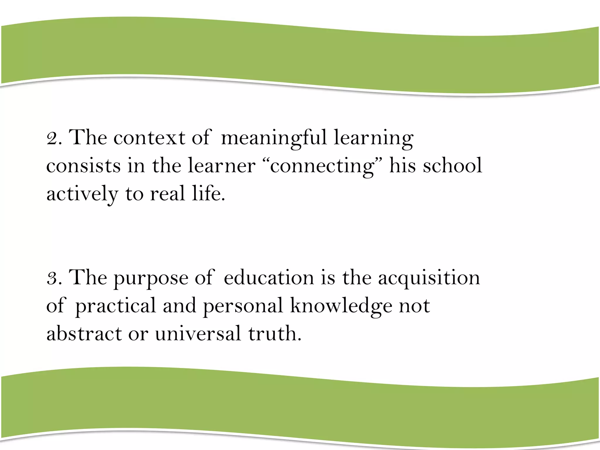 2. The context of meaningful learning
consists in the learner “connecting” his school
actively to real life.
3. The purpose of education is the acquisition
of practical and personal knowledge not
abstract or universal truth.

 