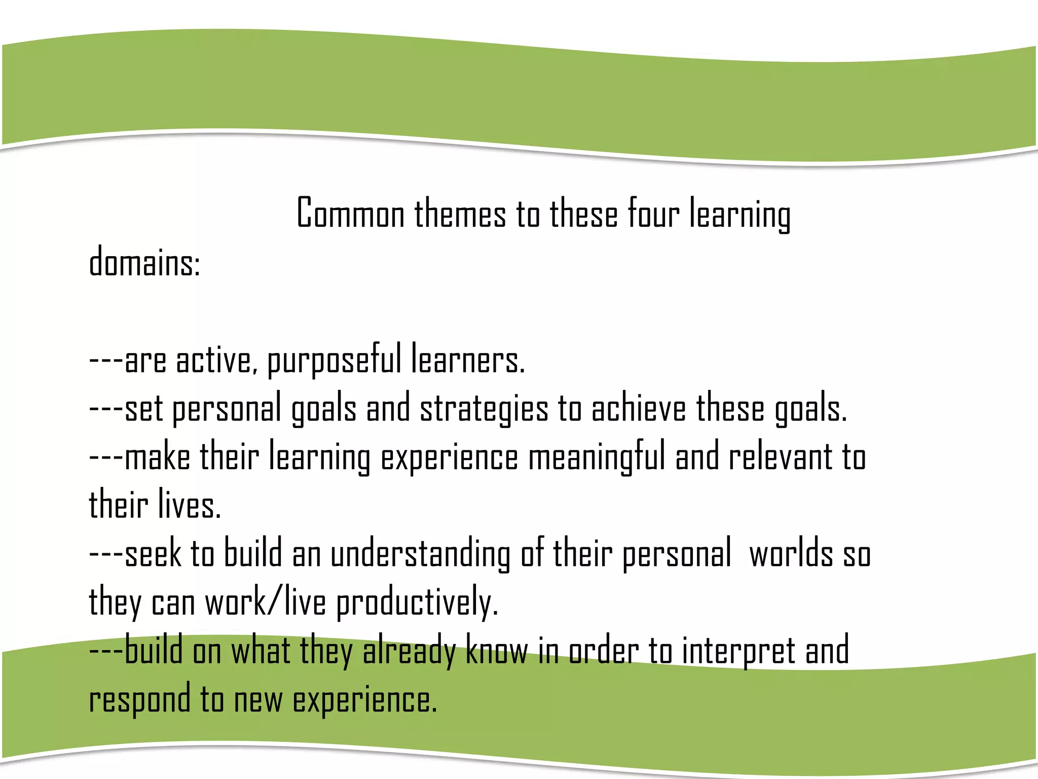 Common themes to these four learning

domains:
---are active, purposeful learners.
---set personal goals and strategies to achieve these goals.
---make their learning experience meaningful and relevant to
their lives.
---seek to build an understanding of their personal worlds so
they can work/live productively.
---build on what they already know in order to interpret and
respond to new experience.

 