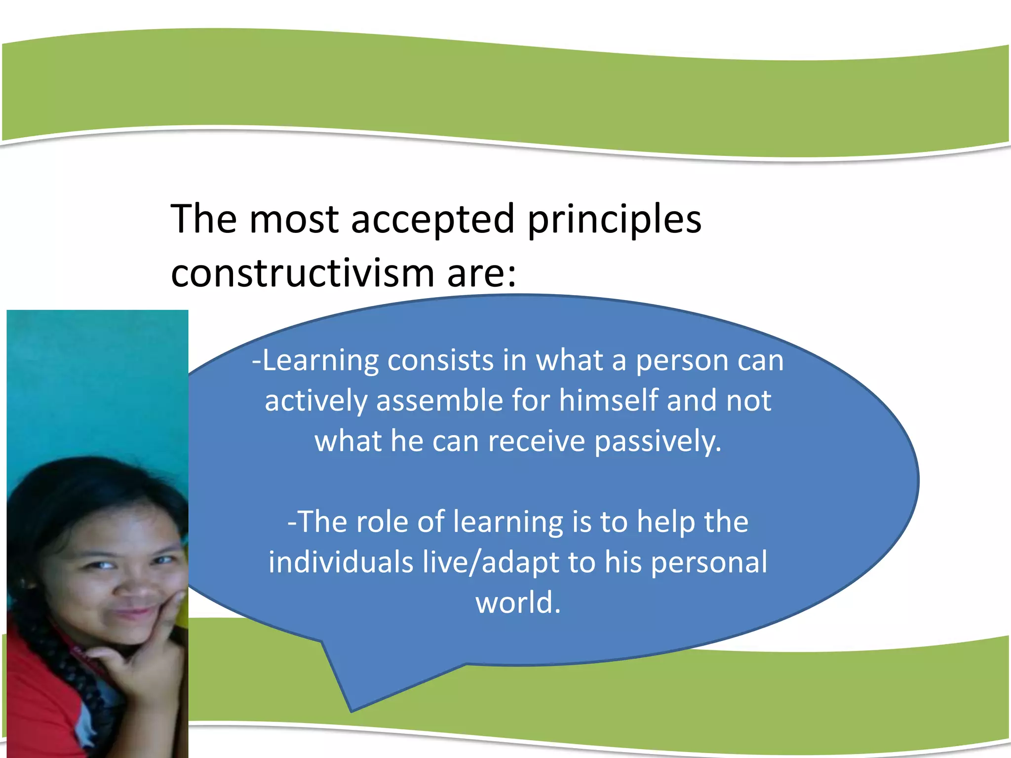 The most accepted principles
constructivism are:
-Learning consists in what a person can
actively assemble for himself and not
what he can receive passively.
-The role of learning is to help the
individuals live/adapt to his personal
world.

 