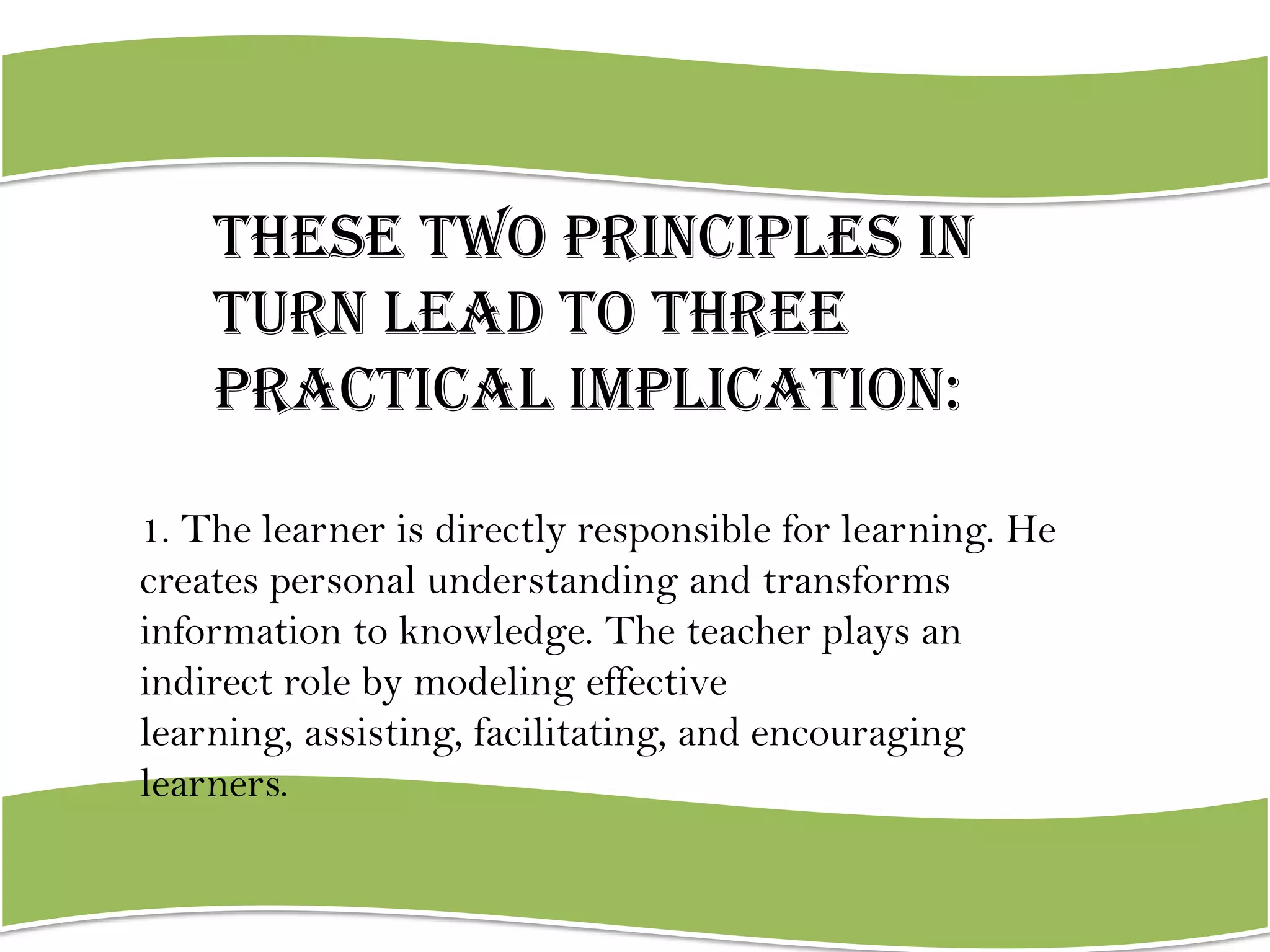 These two principles in
turn lead to three
practical implication:
1. The learner is directly responsible for learning. He
creates personal understanding and transforms
information to knowledge. The teacher plays an
indirect role by modeling effective
learning, assisting, facilitating, and encouraging
learners.

 