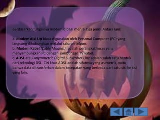 Berdasarkan fungsinya modem dibagi menjai tiga jenis. Antara lain:
a. Modem dial Up biasa digunakan oleh Personal Computer (PC) yang
langsung dihubungkan melalui saluran telpon.
b. Modem Kabel (Cable Modem), adalah perangkat keras yang
menyambungkan PC dengan sambungan TV kabel.
c. ADSL atau Anymmetric Digital Subscriber Line adalah salah satu bentuk
dari teknologi DSL. Ciri khas ADSL adalah sifatnya yang asimetrik, yaitu
bahwa data ditransferkan dalam kecepatan yang berbeda dari satu sisi ke sisi
yang lain.

 