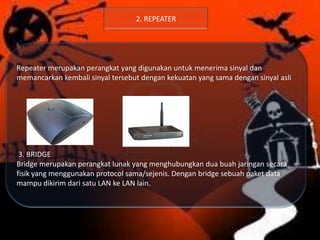 2. REPEATER

Repeater merupakan perangkat yang digunakan untuk menerima sinyal dan
memancarkan kembali sinyal tersebut dengan kekuatan yang sama dengan sinyal asli

3. BRIDGE
Bridge merupakan perangkat lunak yang menghubungkan dua buah jaringan secara
fisik yang menggunakan protocol sama/sejenis. Dengan bridge sebuah paket data
mampu dikirim dari satu LAN ke LAN lain.

 