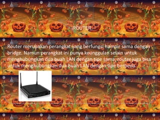 4.
ROUTER

Router merupakan perangkat yang berfungsi hampir sama dengan
bridge. Namun perangkat ini punya keunggulan selain untuk
menghubungkan dua buah LAN dengan tipe sama, router juga bisa
untuk menghubungkan dua buah LAN dengan tipe berbeda.

 