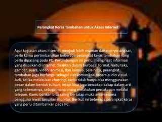 Perangkat Keras Tambahan untuk Akses Internet

Agar kegiatan akses internet menjadi lebih nyaman dan menyenangkan,
perlu kamu pertimbangkan beberapa perangkat keras tambahan yang
perlu dipasang pada PC. Pertimbangan ini perlu, mengingat informasi
yang disajikan di internet disajikan dalam berbagai format, yaitu teks,
gambar, suara, video, animasi, dan lainnya. Selain itu, perangkat
tambahan juga berfungsi sebagai alat komunikasi secara audio visual.
Jadi, ketika melakukan chatting, kamu tidak hanya bisa menggunakan
pesan dalam bentuk tulisan, tetapi bisa juga bercakap-cakap dalam arti
yang sebenarnya, sebagaimana orang melakukan percakapan melalui
telepon. Kamu bahkan bisa saling bertatap muka antarsesama
pengguna lewat tampilan monitor. Berikut ini beberapa perangkat keras
yang perlu ditambahkan pada PC.

 