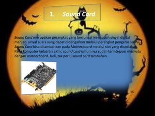 1.

Sound Card

Sound Card merupakan perangkat yang berfungsi mengubah sinyal digital
menjadi sinyal suara yang dapat didengarkan melalui perangkat pengeras suara.
Sound Card bisa ditambahkan pada Motherboard melalui slot yang disediakan.
Pada komputer keluaran akhir, sound card umumnya sudah terintegrasi menyatu
dengan motherboard. Jadi, tak perlu sound card tambahan.

 