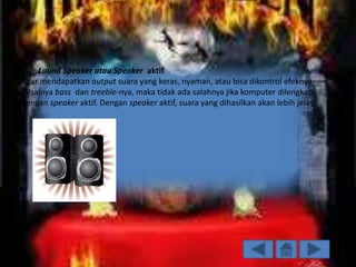.

2. Lound Speaker atau Speaker aktif
Agar mendapatkan output suara yang keras, nyaman, atau bisa dikontrol efeknya,
misalnya bass dan treeble-nya, maka tidak ada salahnya jika komputer dilengkapi
dengan speaker aktif. Dengan speaker aktif, suara yang dihasilkan akan lebih jelas.

 