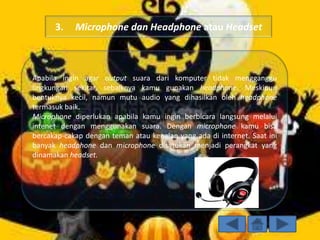 3.

Microphone dan Headphone atau Headset

Apabila ingin agar output suara dari komputer tidak mengganggu
lingkungan sekitar, sebaiknya kamu gunakan headphone. Meskipun
bentuknya kecil, namun mutu audio yang dihasilkan oleh headphone
termasuk baik.
Microphone diperlukan apabila kamu ingin berbicara langsung melalui
intenet dengan menggunakan suara. Dengan microphone kamu bisa
bercakap-cakap dengan teman atau kenalan yang ada di internet. Saat ini
banyak headphone dan microphone disatukan menjadi perangkat yang
dinamakan headset.

 