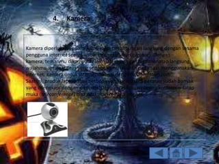 4.

Kamera

Kamera diperlukan apabila kamu ingin berhubungan langsung dengan sesama
pengguna internet secara visual (menggunakan gambar). Dengan
kamera, temanmu dikomputer lain dalam jaringan bisa menatap langsung
wajahmu atau aktifitas yang sedang kamu lakukan pada saat menggunakan
internet. Kamera untuk internet dikenal dengan istilah “Web cam”.
Saat ini, produk laptop atau netbook yang beredar di pasaran sudah banyak
yang dilengkapi dengan webcam. Dengan fasilitas webcam, konferensi tatap
muka (teleconference) bisa dilakukan melalui intenet.

 