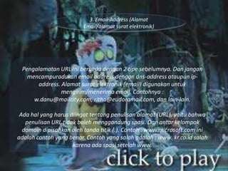 3. Email-Address (Alamat
Email/alamat surat elektronik)

Pengalamatan URL ini berbeda dengan 2 tipe sebelumnya. Dan jangan
mencampuradukan email address dengan dns-address ataupun ipaddress. Alamat surat elektronik (email) digunakan untuk
mengirim/menerima email. Contohnya :
w.danu@mailcity.com, ritha@eudoramail.com, dan lain-lain.
Ada hal yang harus diingat tentang penulisan alamat (URL), yaitu bahwa
penulisan URL tidak boleh menggandung spasi. Dan antar kelompok
domain dipisahkan oleh tanda titik (.). Contoh : www.microsoft.com ini
adalah contoh yang benar. Contoh yang salah adalah : www. kr.co.id salah
karena ada spasi setelah www.

 