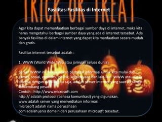 Fasilitas-Fasilitas di Internet

Agar kita dapat memanfaatkan berbagai sumber daya di internet, maka kita
harus mengetahui berbagai sumber daya yang ada di internet tersebut. Ada
banyak fasilitas di dalam internet yang dapat kita manfaatkan secara mudah
dan gratis.
Fasilitas internet tersebut adalah :
1. WWW (World Wide Web atau jaringan seluas dunia)
Server WWW ini menyediakan berbagai informasi untuk kita mulai dari
games, sosial, ekonomi, politik, kebudayaan dan lain-lain. WWW atau biasa
disebut dengan Web begitu saja, adalah server internet yang saat ini sangat
berkembang pesat.
Contoh : http://www.microsoft.com
http:// adalah protocol (bahasa komunikasi) yang digunakan.
www adalah server yang menyediakan informasi
microsoft adalah nama perusahaan
com adalah jenis domain dari perusahaan microsoft tersebut.

 