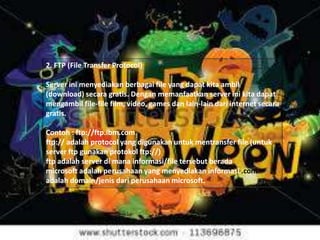 2. FTP (File Transfer Protocol)

Server ini menyediakan berbagai file yang dapat kita ambil
(download) secara gratis. Dengan memanfaatkan server ini kita dapat
mengambil file-file film, video, games dan lain-lain dari internet secara
gratis.
Contoh : ftp://ftp.ibm.com
ftp:// adalah protocol yang digunakan untuk mentransfer file (untuk
server ftp gunakan protokol ftp://)
ftp adalah server di mana informasi/file tersebut berada
microsoft adalah perusahaan yang menyediakan informasi .com
adalah domain/jenis dari perusahaan microsoft.

 