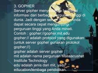3. GOPHER
Server gopher menyediakan berbagai
informasi dari berbagai perguruan tinggi di
dunia. Jadi dengan server gopher Anda
dapat secara cepat mengunjungi
perguruan tinggi yang Anda minati.
Contoh : gopher://gopher.mit.edu
gopher:// adalah protocol yang digunakan
(untuk server gopher gunakan protokol
gopher://)
gopher adalah server gopher
mit adalah nama perguruan Massacushet
Institute Technology
edu adalah jenis dari mit, yaitu
education/lembaga pendidikan.

 