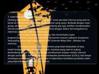 7. CHATTING (Obrolan via internet)
Chatting digunakan untuk "ngobrol-ngobrol" antar pemakai internet yang saat itu
konek ke internet dan "berbicara" pada saluran yang sama. Berbeda dengan news
group, dengan chatting kita bisa ngobrol tentang apa saja, bahkan membicarakan
hal-hal yang tidak ada artinyapun boleh. Perlu diingat, dalam hal mengobrol ini,
informasi yang ada tidak bisa dipercaya.
Untuk dapat melakukan chatting, kita memerlukan suatu
program/software yang saat ini tersedia bermacam-macam software di pasaran.
Yang paling umum digunakan adalah mIRC (Internet Relay Chat - Obrolan Via
Internet).
Di samping fasilitas-fasilitas internet yang telah disebutkan di atas,
masih terdapat fasilitas-fasilitas yang lain, misalnya yang saat ini sedang
berkembang adalah fasilitas melakukan pembicaraan telepon melalui internet
dengan pulsa lokal. Jadi meskipun kita melakukan pembicaraan SLI/SLJJ, kita hanya
membayar pulsa lokal. Tentuk saja untuk ini diperlukan tambahan peralatan selain
yang diperlukan untuk koneksi ke internet.

 