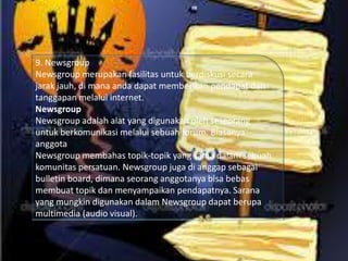 9. Newsgroup
Newsgroup merupakan fasilitas untuk berdiskusi secara
jarak jauh, di mana anda dapat memberikan pendapat dan
tanggapan melalui internet.
Newsgroup
Newsgroup adalah alat yang digunakan oleh seseorang
untuk berkomunikasi melalui sebuah forum. Biasanya
anggota
Newsgroup membahas topik-topik yang sama dalam sebuah
komunitas persatuan. Newsgroup juga di anggap sebagai
bulletin board, dimana seorang anggotanya bisa bebas
membuat topik dan menyampaikan pendapatnya. Sarana
yang mungkin digunakan dalam Newsgroup dapat berupa
multimedia (audio visual).

 