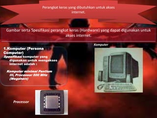 Perangkat keras yang dibutuhkan untuk akses
internet.

Gambar serta Spesifikasi perangkat keras (Hardware) yang dapat digunakan untuk
akses internet.
1.Komputer (Persona
Computer)

Spesifikasi komputer yang
digunakan untuk mengakses
internet adalah :

Komputer minimal Pentium
III, Processor 500 MHz
(Megaherz)

Processor

Komputer

 