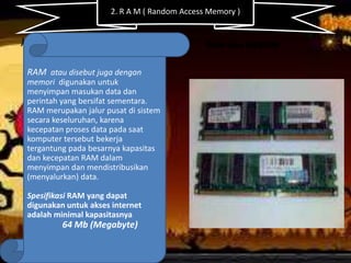 2. R A M ( Random Access Memory )

)

RAM atau MEMORI

RAM atau disebut juga dengan
memori digunakan untuk
menyimpan masukan data dan
perintah yang bersifat sementara.
RAM merupakan jalur pusat di sistem
secara keseluruhan, karena
kecepatan proses data pada saat
komputer tersebut bekerja
tergantung pada besarnya kapasitas
dan kecepatan RAM dalam
menyimpan dan mendistribusikan
(menyalurkan) data.
Spesifikasi RAM yang dapat
digunakan untuk akses internet
adalah minimal kapasitasnya

64 Mb (Megabyte)

 