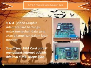 4. V G A (Video Graphic Adapter) Card

VGA Crad

V G A (Video Graphic
Adapter) Card berfungsi
untuk mengubah data yang
akan ditampilkan dalam layar
monitor.
Spesifikasi VGA Card untuk
mengakses internet adalah
minimal 4 Mb. Mega Byte

 