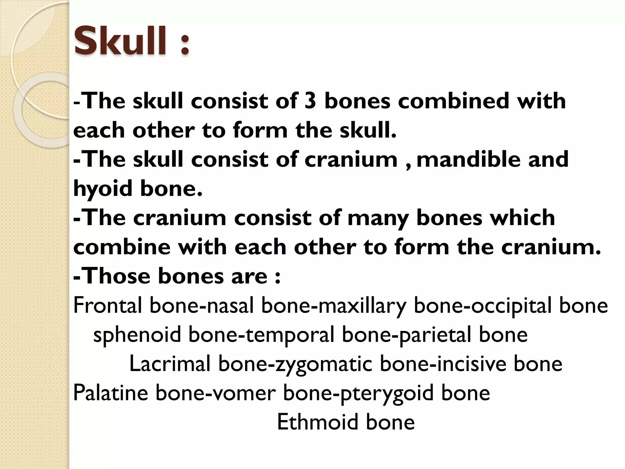Skull :
-The skull consist of 3 bones combined with
each other to form the skull.
-The skull consist of cranium , mandible and
hyoid bone.
-The cranium consist of many bones which
combine with each other to form the cranium.
-Those bones are :
Frontal bone-nasal bone-maxillary bone-occipital bone
sphenoid bone-temporal bone-parietal bone
Lacrimal bone-zygomatic bone-incisive bone
Palatine bone-vomer bone-pterygoid bone
Ethmoid bone

 