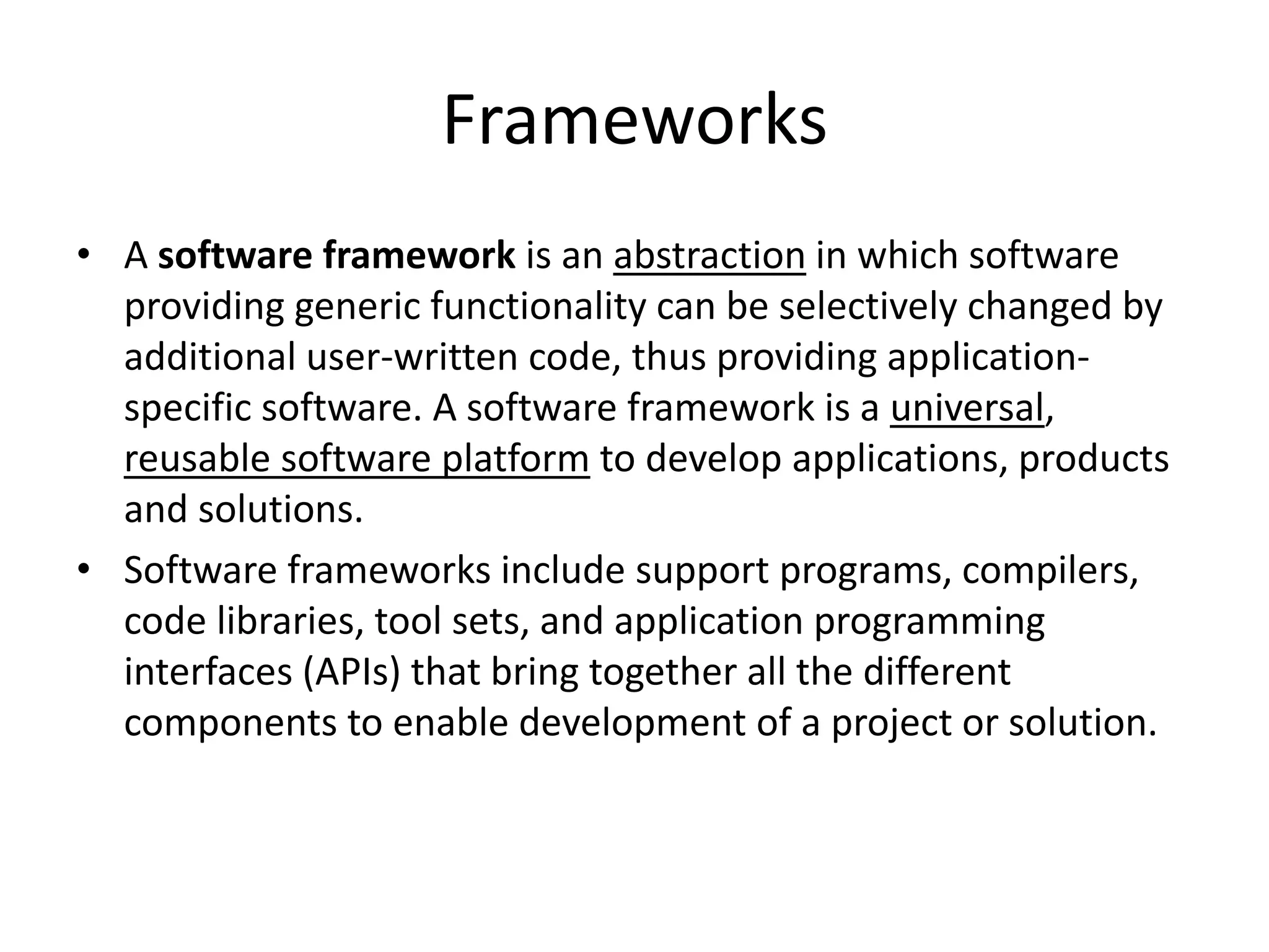 Frameworks
• A software framework is an abstraction in which software
providing generic functionality can be selectively changed by
additional user-written code, thus providing applicationspecific software. A software framework is a universal,
reusable software platform to develop applications, products
and solutions.
• Software frameworks include support programs, compilers,
code libraries, tool sets, and application programming
interfaces (APIs) that bring together all the different
components to enable development of a project or solution.

 