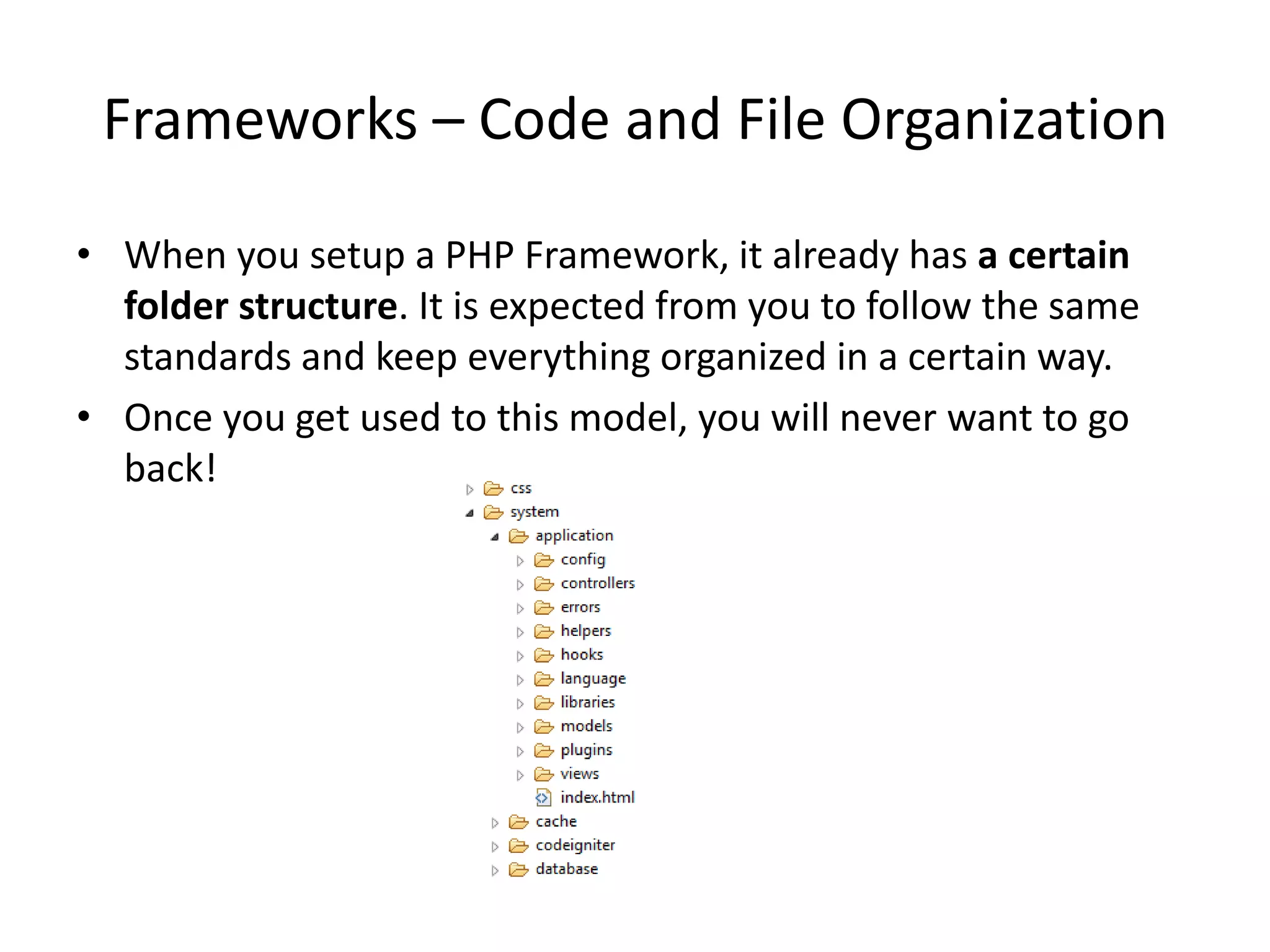 Frameworks – Code and File Organization
• When you setup a PHP Framework, it already has a certain
folder structure. It is expected from you to follow the same
standards and keep everything organized in a certain way.
• Once you get used to this model, you will never want to go
back!

 