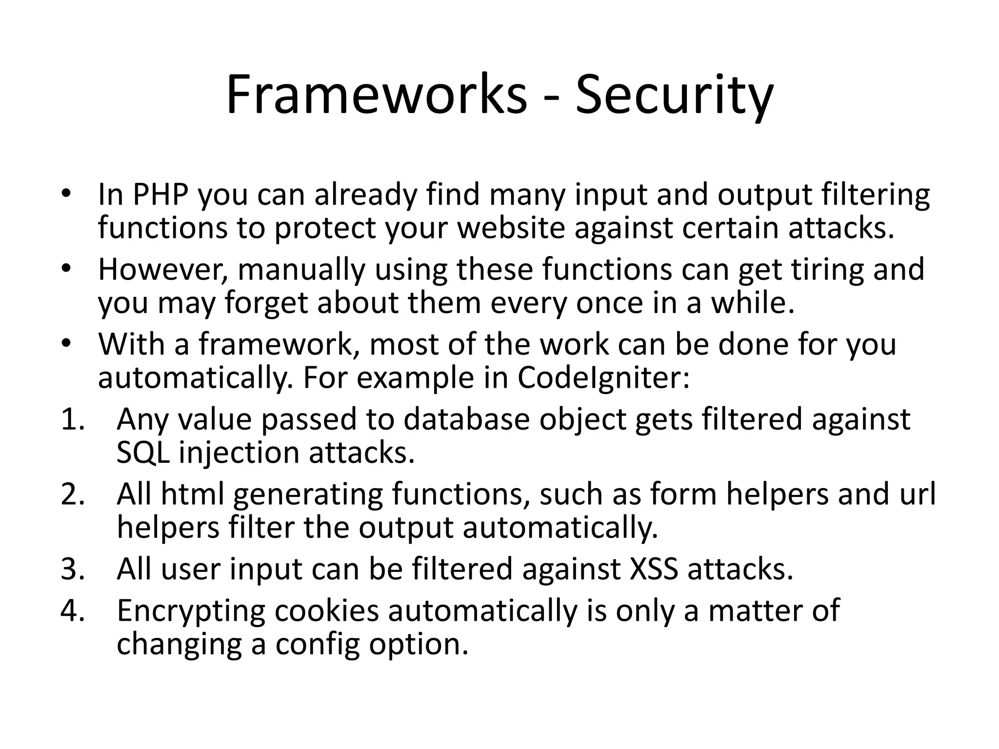 Frameworks - Security
• In PHP you can already find many input and output filtering
functions to protect your website against certain attacks.
• However, manually using these functions can get tiring and
you may forget about them every once in a while.
• With a framework, most of the work can be done for you
automatically. For example in CodeIgniter:
1. Any value passed to database object gets filtered against
SQL injection attacks.
2. All html generating functions, such as form helpers and url
helpers filter the output automatically.
3. All user input can be filtered against XSS attacks.
4. Encrypting cookies automatically is only a matter of
changing a config option.

 