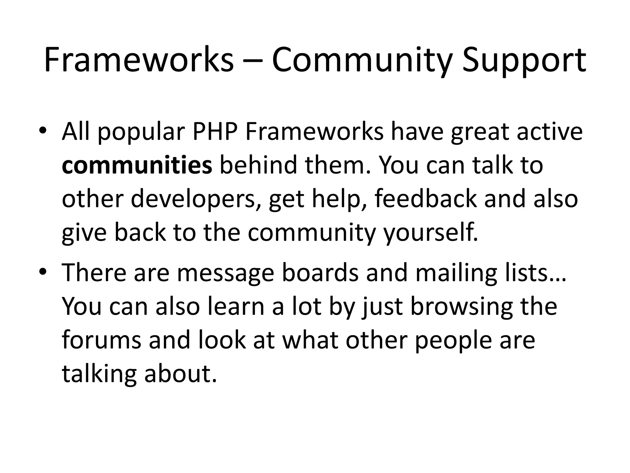 Frameworks – Community Support
• All popular PHP Frameworks have great active
communities behind them. You can talk to
other developers, get help, feedback and also
give back to the community yourself.
• There are message boards and mailing lists…
You can also learn a lot by just browsing the
forums and look at what other people are
talking about.

 