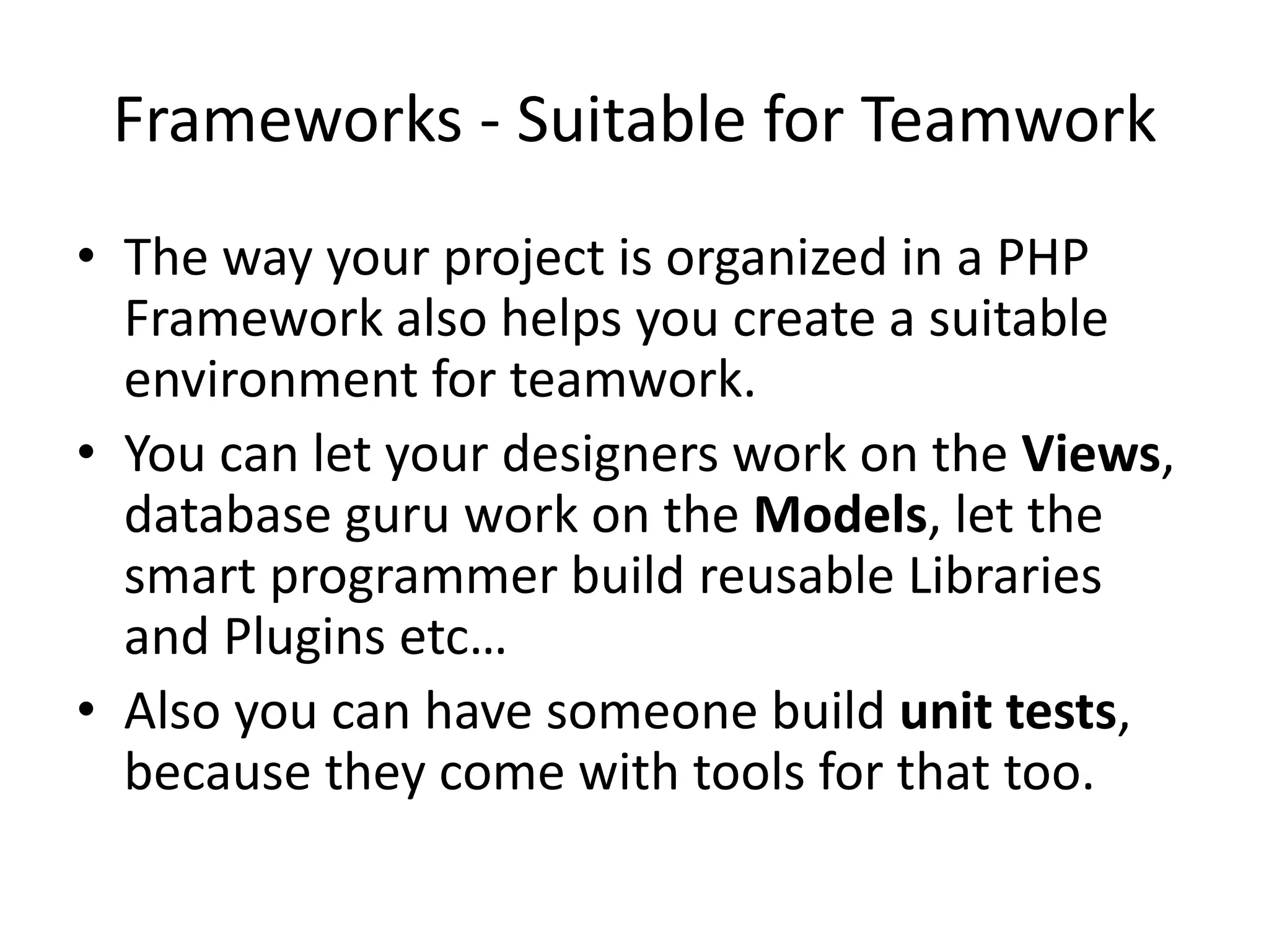 Frameworks - Suitable for Teamwork
• The way your project is organized in a PHP
Framework also helps you create a suitable
environment for teamwork.
• You can let your designers work on the Views,
database guru work on the Models, let the
smart programmer build reusable Libraries
and Plugins etc…
• Also you can have someone build unit tests,
because they come with tools for that too.

 