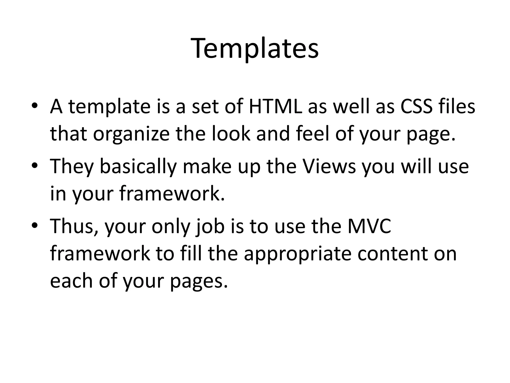 Templates
• A template is a set of HTML as well as CSS files
that organize the look and feel of your page.
• They basically make up the Views you will use
in your framework.
• Thus, your only job is to use the MVC
framework to fill the appropriate content on
each of your pages.

 
