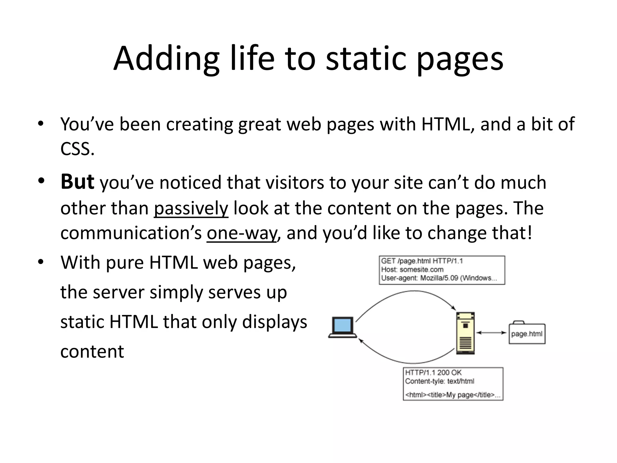 Adding life to static pages
• You’ve been creating great web pages with HTML, and a bit of
CSS.

• But you’ve noticed that visitors to your site can’t do much
other than passively look at the content on the pages. The
communication’s one-way, and you’d like to change that!
• With pure HTML web pages,
the server simply serves up
static HTML that only displays
content

 