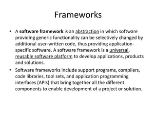 Frameworks
• A software framework is an abstraction in which software
providing generic functionality can be selectively changed by
additional user-written code, thus providing applicationspecific software. A software framework is a universal,
reusable software platform to develop applications, products
and solutions.
• Software frameworks include support programs, compilers,
code libraries, tool sets, and application programming
interfaces (APIs) that bring together all the different
components to enable development of a project or solution.

 