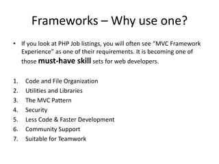 Frameworks – Why use one?
• If you look at PHP Job listings, you will often see “MVC Framework
Experience” as one of their requirements. It is becoming one of
those must-have skill sets for web developers.
1.
2.
3.
4.
5.
6.
7.

Code and File Organization
Utilities and Libraries
The MVC Pattern
Security
Less Code & Faster Development
Community Support
Suitable for Teamwork

 