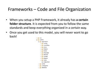 Frameworks – Code and File Organization
• When you setup a PHP Framework, it already has a certain
folder structure. It is expected from you to follow the same
standards and keep everything organized in a certain way.
• Once you get used to this model, you will never want to go
back!

 