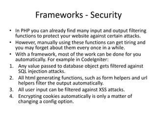 Frameworks - Security
• In PHP you can already find many input and output filtering
functions to protect your website against certain attacks.
• However, manually using these functions can get tiring and
you may forget about them every once in a while.
• With a framework, most of the work can be done for you
automatically. For example in CodeIgniter:
1. Any value passed to database object gets filtered against
SQL injection attacks.
2. All html generating functions, such as form helpers and url
helpers filter the output automatically.
3. All user input can be filtered against XSS attacks.
4. Encrypting cookies automatically is only a matter of
changing a config option.

 