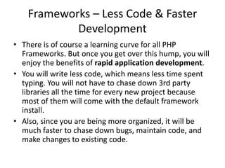 Frameworks – Less Code & Faster
Development
• There is of course a learning curve for all PHP
Frameworks. But once you get over this hump, you will
enjoy the benefits of rapid application development.
• You will write less code, which means less time spent
typing. You will not have to chase down 3rd party
libraries all the time for every new project because
most of them will come with the default framework
install.
• Also, since you are being more organized, it will be
much faster to chase down bugs, maintain code, and
make changes to existing code.

 