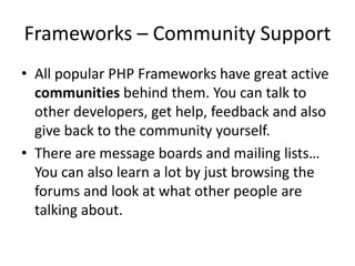 Frameworks – Community Support
• All popular PHP Frameworks have great active
communities behind them. You can talk to
other developers, get help, feedback and also
give back to the community yourself.
• There are message boards and mailing lists…
You can also learn a lot by just browsing the
forums and look at what other people are
talking about.

 