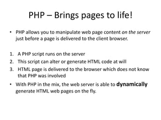 PHP – Brings pages to life!
• PHP allows you to manipulate web page content on the server
just before a page is delivered to the client browser.
1. A PHP script runs on the server
2. This script can alter or generate HTML code at will
3. HTML page is delivered to the browser which does not know
that PHP was involved
• With PHP in the mix, the web server is able to dynamically
generate HTML web pages on the fly.

 