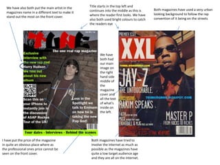 We have also both put the main artist in the
magazines name in a different text to make it
stand out the most on the front cover.

Title starts in the top left and
continues into the middle as this is
where the reader first looks. We have
also both used bright colours to catch
the readers eye

We have
both had
our main
image on
the right
hand side
middle of
the
magazine
cover and
all the text
of what's
inside on
the left.

I have put the price of the magazine
in quite an obvious place where as
the professional ones price cannot be
seen on the front cover.

Both magazines have tried to
involve the internet as much as
possible as the magazines have
quite a low target audience age
and they are all on the internet.

Both magazines have used a very urban
looking background to follow the rap
convention of it being on the streets

 