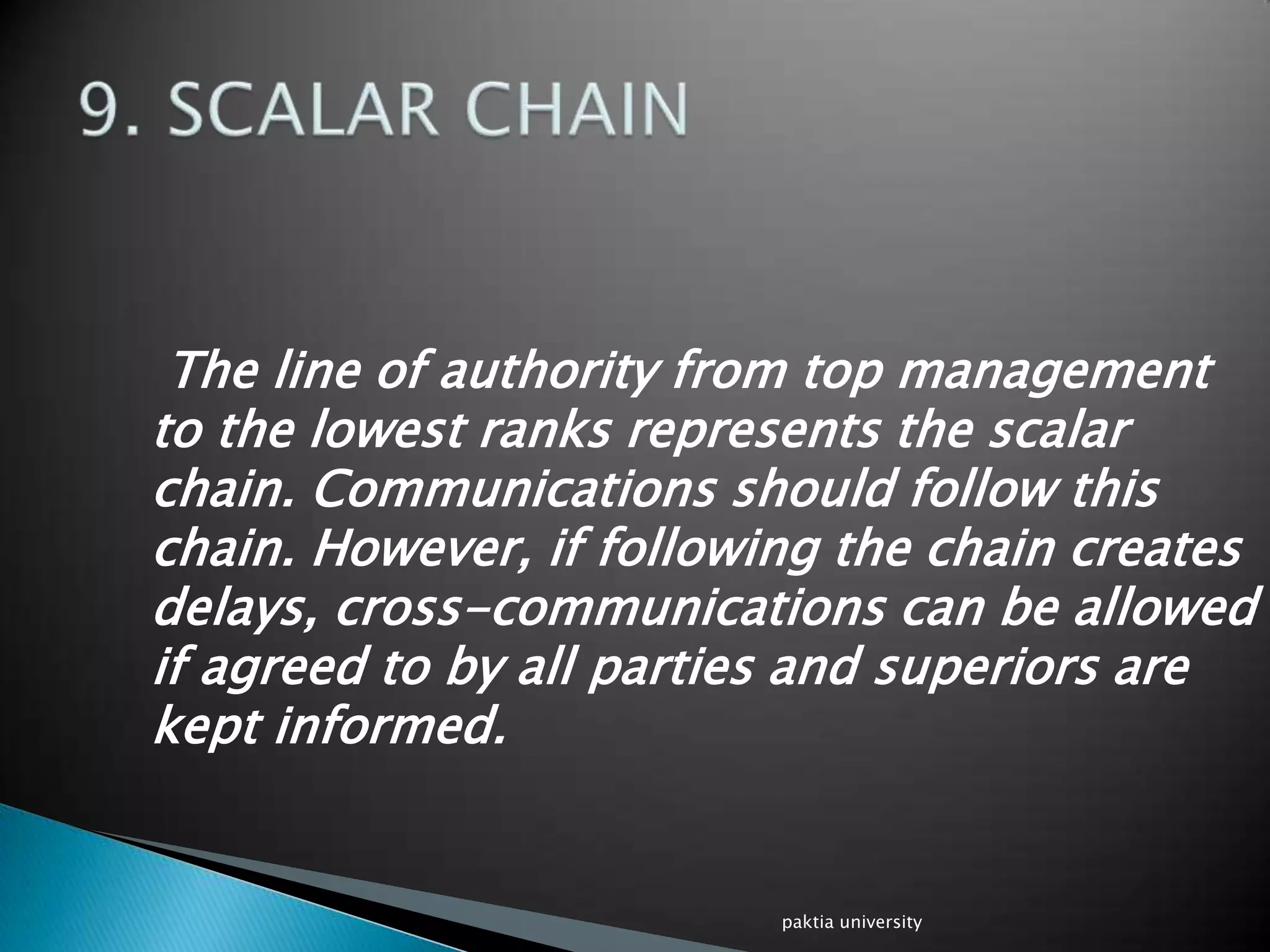 The line of authority from top management
to the lowest ranks represents the scalar
chain. Communications should follow this
chain. However, if following the chain creates
delays, cross-communications can be allowed
if agreed to by all parties and superiors are
kept informed.
paktia university
 